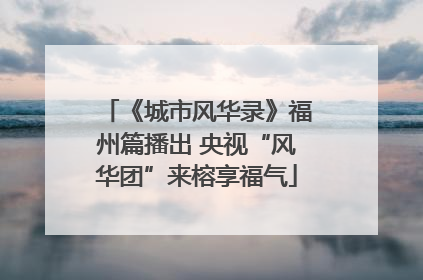 《城市风华录》福州篇播出 央视“风华团”来榕享福气