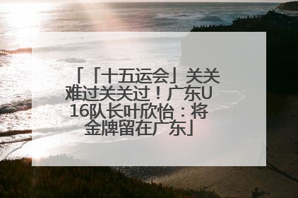 「十五运会」关关难过关关过！广东U16队长叶欣怡：将金牌留在广东
