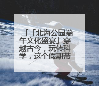 「北海公园端午文化盛宴」穿越古今，玩转科学，这个假期带你“粽”享欢乐！