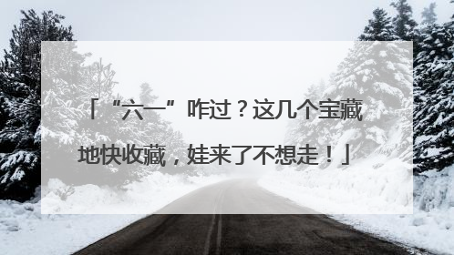 “六一”咋过？这几个宝藏地快收藏，娃来了不想走！
