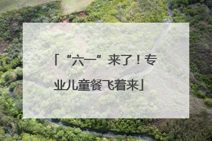 “六一”来了！专业儿童餐飞着来