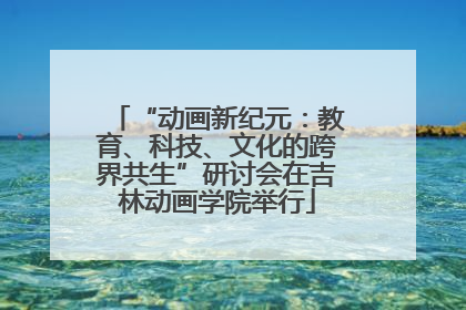 “动画新纪元：教育、科技、文化的跨界共生”研讨会在吉林动画学院举行