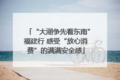 “大潮争先看东南”福建行 感受“放心消费”的满满安全感