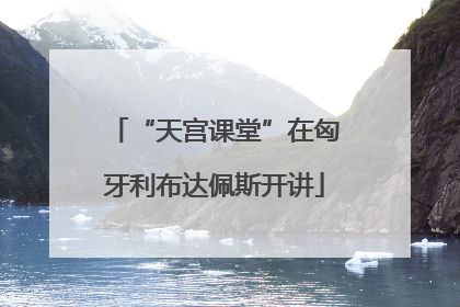 “天宫课堂”在匈牙利布达佩斯开讲