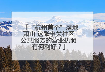 “杭州首个”落地萧山 这张事关社区公共服务的营业执照有何利好？