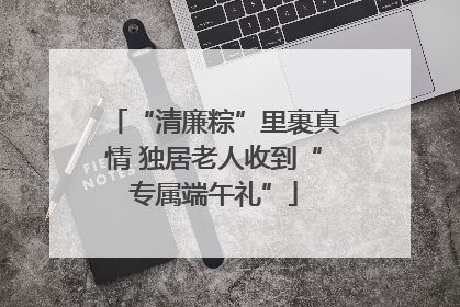 “清廉粽”里裹真情 独居老人收到“专属端午礼”