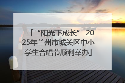 “阳光下成长” 2025年兰州市城关区中小学生合唱节顺利举办
