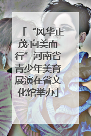 “风华正茂·向美而行”河南省青少年美育展演在省文化馆举办