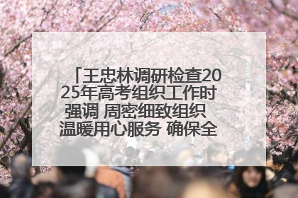 王忠林调研检查2025年高考组织工作时强调 周密细致组织 温暖用心服务 确保全省高考安全有序顺利