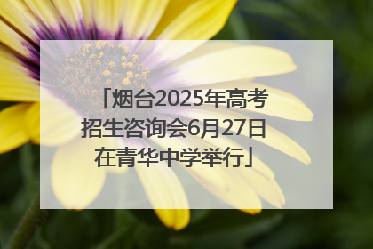 烟台2025年高考招生咨询会6月27日在青华中学举行