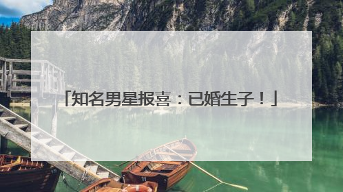 知名男星报喜：已婚生子！