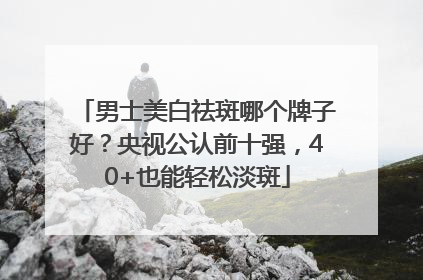 男士美白祛斑哪个牌子好？央视公认前十强，40+也能轻松淡斑