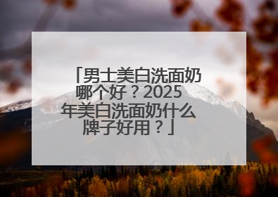 男士美白洗面奶哪个好？2025年美白洗面奶什么牌子好用？