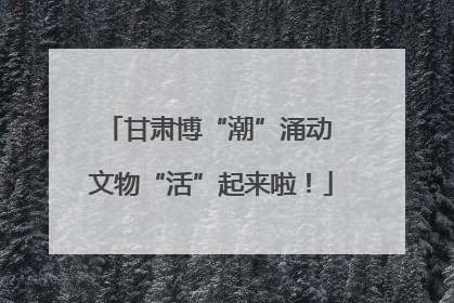 甘肃博“潮”涌动 文物“活”起来啦！
