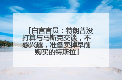 白宫官员：特朗普没打算与马斯克交谈，不感兴趣，准备卖掉早前购买的特斯拉