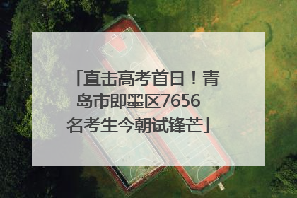 直击高考首日！青岛市即墨区7656名考生今朝试锋芒