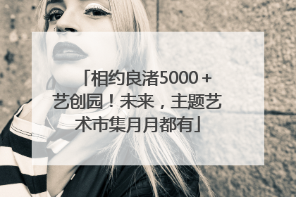 相约良渚5000＋艺创园！未来，主题艺术市集月月都有