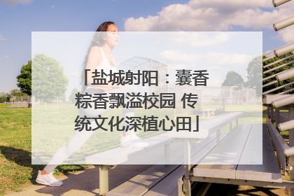 盐城射阳：囊香粽香飘溢校园 传统文化深植心田