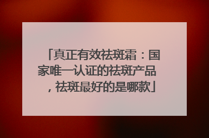 真正有效祛斑霜：国家唯一认证的祛斑产品，祛斑最好的是哪款