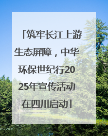 筑牢长江上游生态屏障，中华环保世纪行2025年宣传活动在四川启动