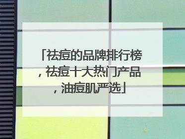 祛痘的品牌排行榜，祛痘十大热门产品，油痘肌严选