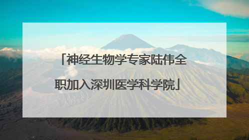 神经生物学专家陆伟全职加入深圳医学科学院