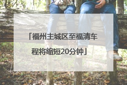 福州主城区至福清车程将缩短20分钟