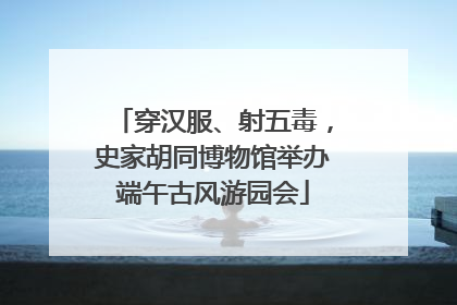 穿汉服、射五毒，史家胡同博物馆举办端午古风游园会