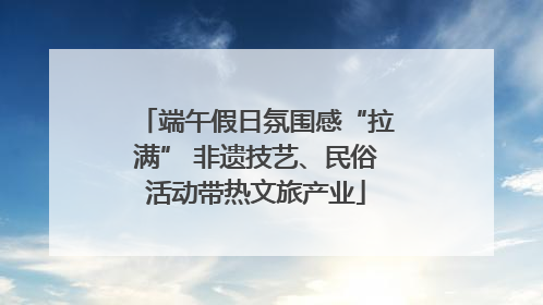 端午假日氛围感“拉满” 非遗技艺、民俗活动带热文旅产业