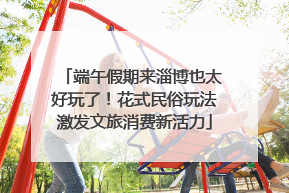 端午假期来淄博也太好玩了！花式民俗玩法激发文旅消费新活力