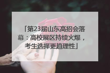 第23届山东高招会落幕：高校展区持续火爆，考生选择更趋理性