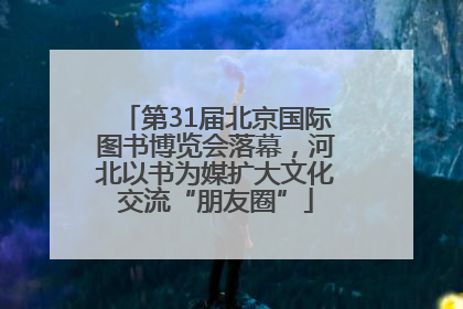 第31届北京国际图书博览会落幕，河北以书为媒扩大文化交流“朋友圈”