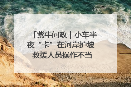紫牛问政｜小车半夜“卡”在河岸护坡 救援人员操作不当致小车翻下河，然后直接走人了