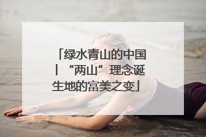 绿水青山的中国丨“两山”理念诞生地的富美之变