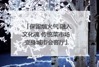 保留烟火气 融入文化魂 传统菜市场变身城市会客厅