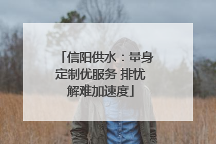 信阳供水：量身定制优服务 排忧解难加速度