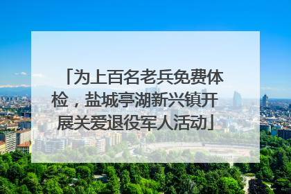 为上百名老兵免费体检，盐城亭湖新兴镇开展关爱退役军人活动