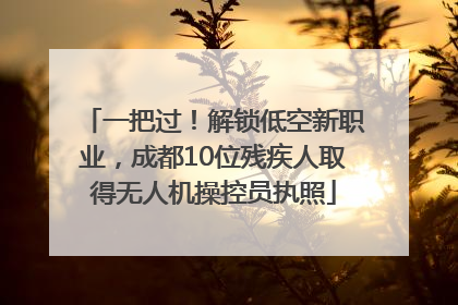 一把过！解锁低空新职业，成都10位残疾人取得无人机操控员执照