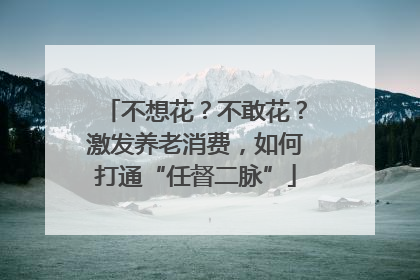 不想花？不敢花？激发养老消费，如何打通“任督二脉”