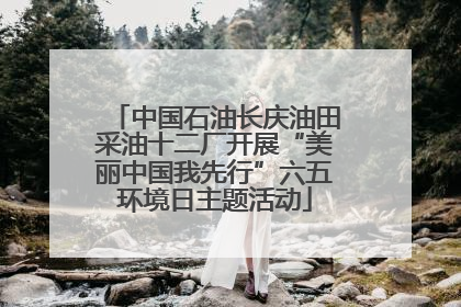 中国石油长庆油田采油十二厂开展“美丽中国我先行”六五环境日主题活动