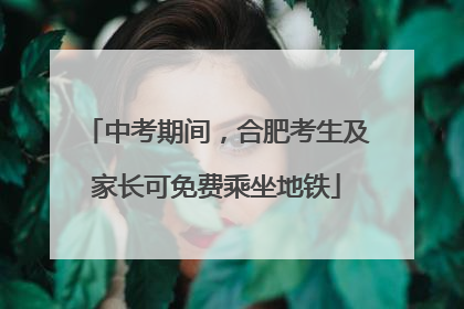 中考期间，合肥考生及家长可免费乘坐地铁