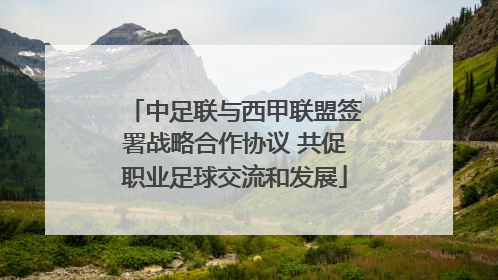 中足联与西甲联盟签署战略合作协议 共促职业足球交流和发展