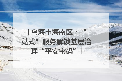 乌海市海南区:“一站式”服务解锁基层治理“平安密码”