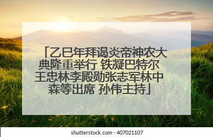 乙巳年拜谒炎帝神农大典隆重举行 铁凝巴特尔王忠林李殿勋张志军林中森等出席 孙伟主持