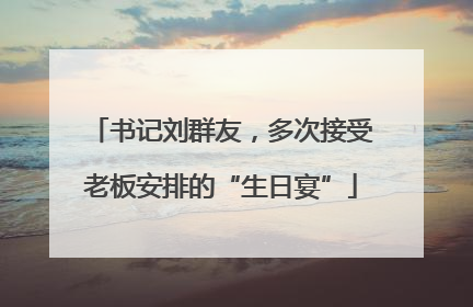 书记刘群友，多次接受老板安排的“生日宴”