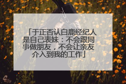 于正否认白鹿经纪人是自己表妹：不会跟同事做朋友，不会让亲友介入到我的工作