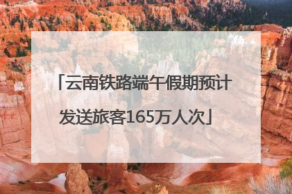 云南铁路端午假期预计发送旅客165万人次