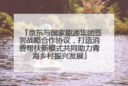 京东与国家能源集团签署战略合作协议，打造消费帮扶新模式共同助力青海乡村振兴发展