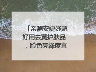 亲测安婕妤超好用去黄护肤品，脸色亮泽度直线 up！