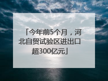 今年前5个月，河北自贸试验区进出口超300亿元